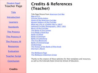 Credits & References (Teacher) [ Student Page ] Title Introduction Learners Standards Process Resources Credits Teacher Page Evaluation Teacher Script Conclusion Title page picture from  American Civil War Introduction page picture from  Pictures of the Civil War Task page picture from  Old Pictures Map of U.S.  Christie family letters Home of the American Civil War Women Soldiers of the Civil War What   was Life as a Soldier like in 1863? Selected Civil War Photographs, 1861-1865 Music of the Civil War The Battle of Fort Sumter First Battle of Bull Run Battle of Shiloh Battle of   Antietam Battle of Gettysburg The First Minnesota Battle of Chickamauga Chattanooga The History of the Battle of Pilot Knob Sherman’s March Conclusion page picture from  Britannica Online Encyclopedia The  WebQuest  Page The  WebQuest Slideshare  Group Thanks to the creators of these websites for their templates and resources, as well as the Colorado State University School of Education.  