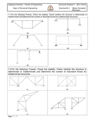 Zagazig University – Faculty of Engineering                  Structural Analysis II   [2011-2012]
      Dept. of Structural Engineering                        Exercise No.1     (Basic Concepts)
                                                                               (Revision)

1.1.For the following Frames, Check the stability, Check whether the structure is determinate or
indeterminate and Determine the number of redundant forces for indeterminate structures




                       -a-                                              -b-




                       -c-                                              -d-




                       -e-

1.2.For the following Trusses, Check the stability, Check whether the structure is
determinate or indeterminate and Determine the number of redundant forces for
indeterminate structures




                      -a-                                              -b-




                      -c-                                              -d-
Page : 1 / 3
 
