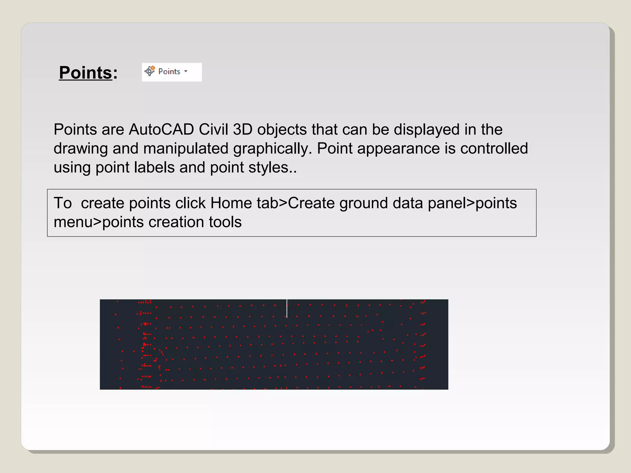 Points:
Points are AutoCAD Civil 3D objects that can be displayed in the
drawing and manipulated graphically. Point appearance is controlled
using point labels and point styles..
To create points click Home tab>Create ground data panel>points
menu>points creation tools
 