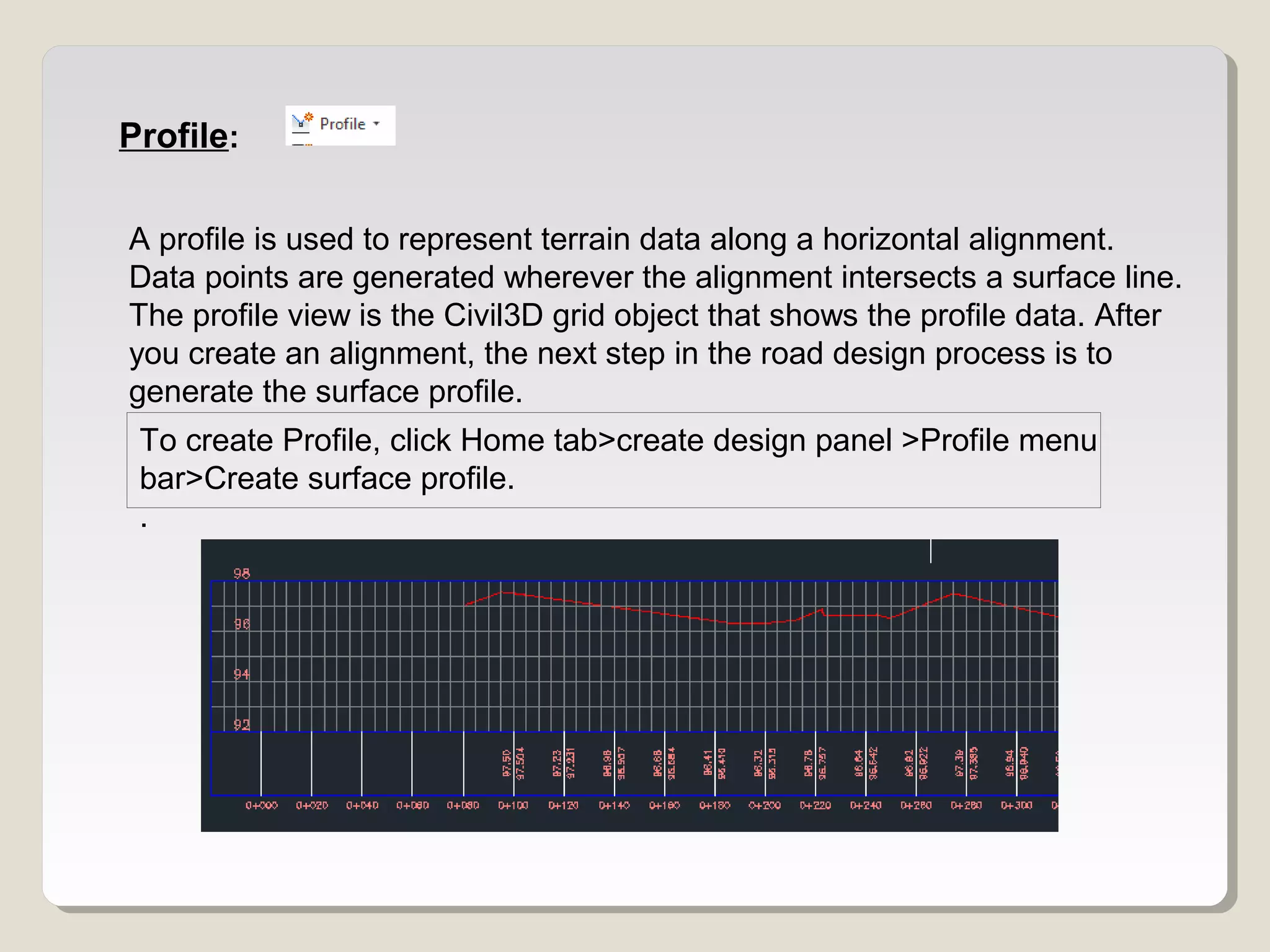 Profile:
A profile is used to represent terrain data along a horizontal alignment.
Data points are generated wherever the alignment intersects a surface line.
The profile view is the Civil3D grid object that shows the profile data. After
you create an alignment, the next step in the road design process is to
generate the surface profile.
To create Profile, click Home tab>create design panel >Profile menu
bar>Create surface profile.
.
 