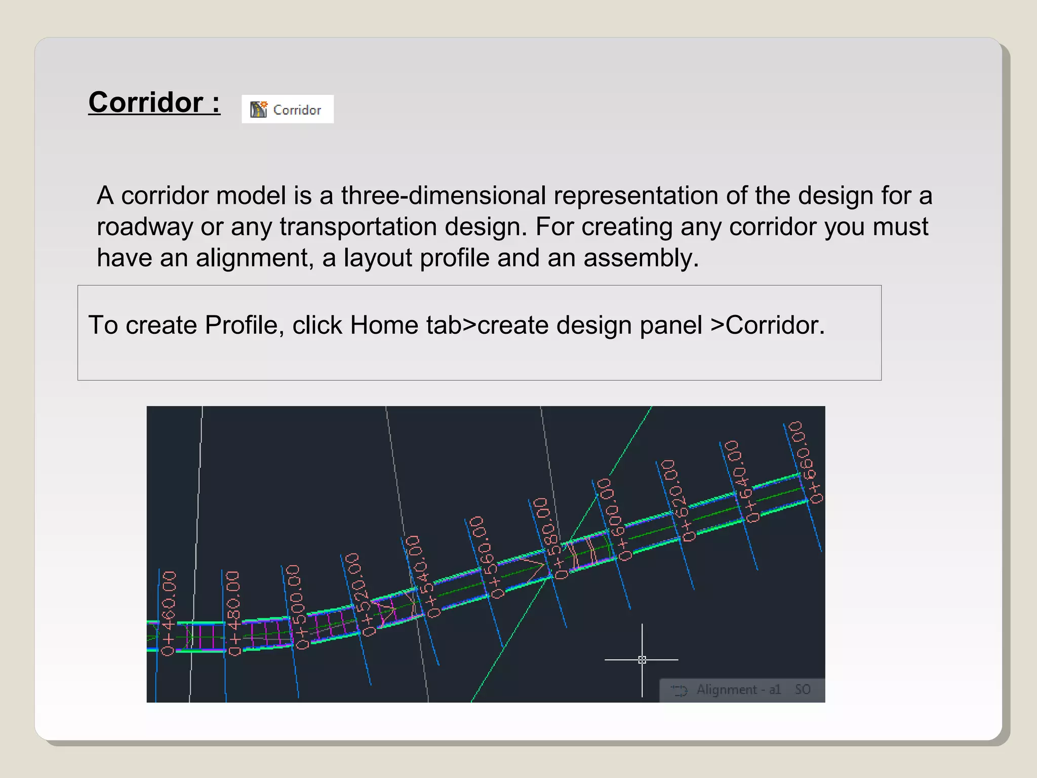 Corridor :
A corridor model is a three-dimensional representation of the design for a
roadway or any transportation design. For creating any corridor you must
have an alignment, a layout profile and an assembly.
To create Profile, click Home tab>create design panel >Corridor.
 