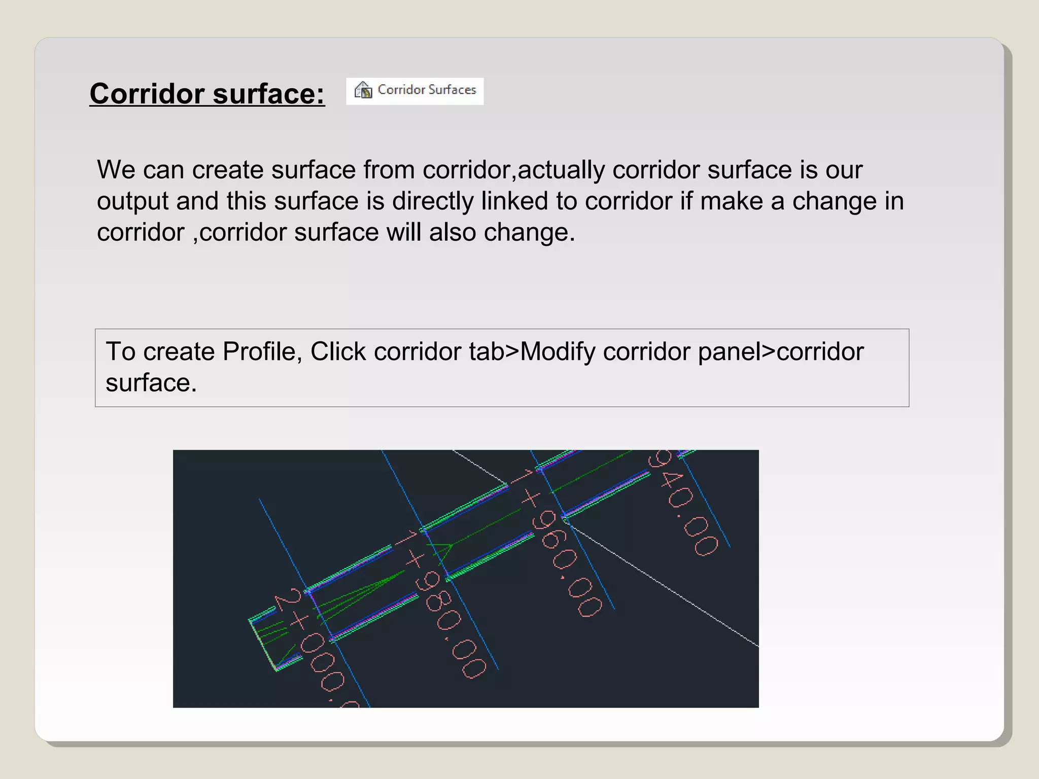 Corridor surface:
We can create surface from corridor,actually corridor surface is our
output and this surface is directly linked to corridor if make a change in
corridor ,corridor surface will also change.
To create Profile, Click corridor tab>Modify corridor panel>corridor
surface.
 
