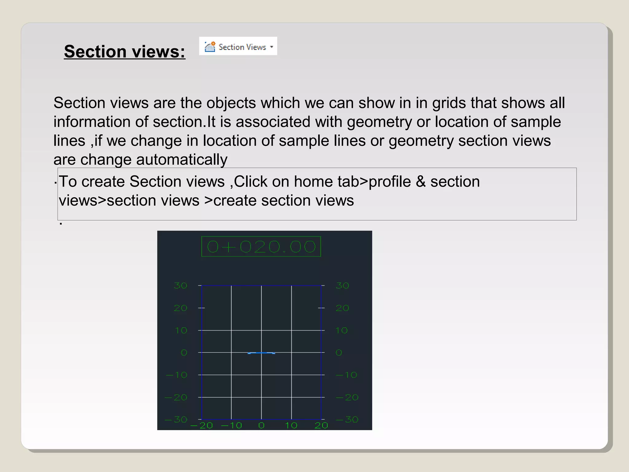 Section views:
Section views are the objects which we can show in in grids that shows all
information of section.It is associated with geometry or location of sample
lines ,if we change in location of sample lines or geometry section views
are change automatically
.To create Section views ,Click on home tab>profile & section
views>section views >create section views
.
 