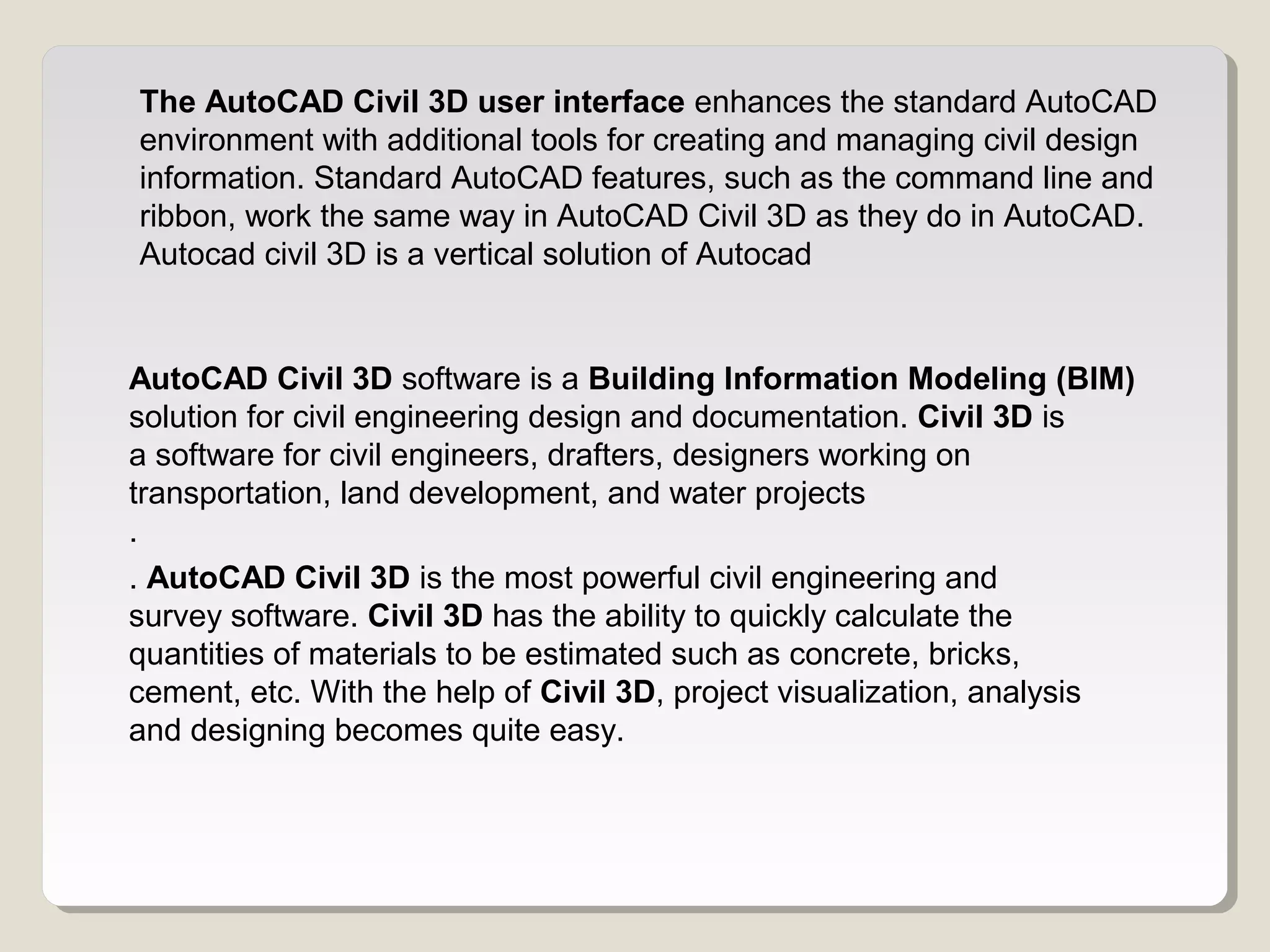 The AutoCAD Civil 3D user interface enhances the standard AutoCAD
environment with additional tools for creating and managing civil design
information. Standard AutoCAD features, such as the command line and
ribbon, work the same way in AutoCAD Civil 3D as they do in AutoCAD.
Autocad civil 3D is a vertical solution of Autocad
AutoCAD Civil 3D software is a Building Information Modeling (BIM)
solution for civil engineering design and documentation. Civil 3D is
a software for civil engineers, drafters, designers working on
transportation, land development, and water projects
.
. AutoCAD Civil 3D is the most powerful civil engineering and
survey software. Civil 3D has the ability to quickly calculate the
quantities of materials to be estimated such as concrete, bricks,
cement, etc. With the help of Civil 3D, project visualization, analysis
and designing becomes quite easy.
 