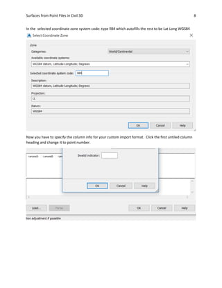 Surfaces from Point Files in Civil 3D 8
In the selected coordinate zone system code: type ll84 which autofills the rest to be Lat Long WGS84
Now you have to specify the column info for your custom import format. Click the first untiled column
heading and change it to point number.
 