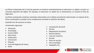Las fichas contextuales de la cinta de opciones se muestran automáticamente al seleccionar un objeto o invocar un
comando específico del objeto. Por ejemplo, al seleccionar un objeto de un alineamiento, se muestra la ficha de
Alignment.
Las fichas contextuales contienen comandos relacionados con el objeto actualmente seleccionado. La mayoría de las
fichas contextuales se pueden cerrar simplemente anulando la selección del objeto.
AutoCAD Civil 3D contiene las fichas
contextuales siguientes:
 Alineación.
 Ensamblaje.
 Puntos COGO.
 Obra lineal.
 Explanación.
 Intersección.
 Etiqueta.
 Línea de diagrama de masas.
 Perfil.
 Visualización del perfil.
 Parcela.
 Maquetación de planos.
 Red de tuberías.
 Línea de muestreo.
 Sección.
 Plano de sección.
 Sub ensamblaje.
 Topografía, Etc.
 