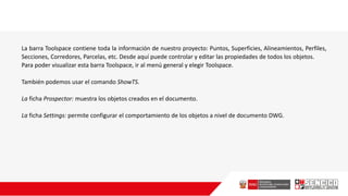 La barra Toolspace contiene toda la información de nuestro proyecto: Puntos, Superficies, Alineamientos, Perfiles,
Secciones, Corredores, Parcelas, etc. Desde aquí puede controlar y editar las propiedades de todos los objetos.
Para poder visualizar esta barra Toolspace, ir al menú general y elegir Toolspace.
También podemos usar el comando ShowTS.
La ficha Prospector: muestra los objetos creados en el documento.
La ficha Settings: permite configurar el comportamiento de los objetos a nivel de documento DWG.
 