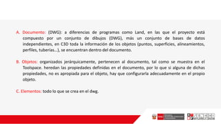 A. Documento: (DWG): a diferencias de programas como Land, en las que el proyecto está
compuesto por un conjunto de dibujos (DWG), más un conjunto de bases de datos
independientes, en C3D toda la información de los objetos (puntos, superficies, alineamientos,
perfiles, tuberías…), se encuentran dentro del documento.
B. Objetos: organizados jerárquicamente, pertenecen al documento, tal como se muestra en el
Toolspace. heredan las propiedades definidas en el documento, por lo que si alguna de dichas
propiedades, no es apropiada para el objeto, hay que configurarla adecuadamente en el propio
objeto.
C. Elementos: todo lo que se crea en el dwg.
 
