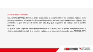 PLANTILLAS (TEMPLATES):
Las plantillas (.DWT) determinan entre otras cosas, la presentación de las unidades, tipos de línea,
patrones de relleno, presentación del dimensionamiento, escalas, capas preexistentes, bloques pres
existentes. Es por ello que al diseñar con C3D, hay que asegurarse de trabajar con la plantilla
correcta.
La que se suele cargar en forma predeterminada es la ACAD.DWT, la que es apropiada cuando el
sistema es inglés (imperial). Si se requiere trabajar en el sistema métrico, debe usar: ACADISO.DWT.
 