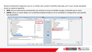 Resulta fundamental asegurarse que en su diseño está usando la plantilla adecuada, por lo que resulta apropiado
tomar en cuenta lo siguiente:
 NEW: Inicia un documento, presentando una ventana en la que es factible escoger, la plantilla que se usará.
 QNEW: Inicia un nuevo dibujo con la plantilla predeterminada (si no ha cambiado la configuración esta plantilla
será ACAD.DWT)
 