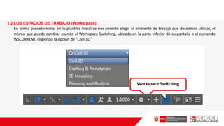 1.2 LOS ESPACIOS DE TRABAJO (Works pace):
En forma predetermina, en la plantilla inicial se nos permite elegir el ambiente de trabajo que deseamos utilizar, el
mismo que puede cambiar usando el Workspace Switching, ubicado en la parte inferior de su pantalla o el comando
WSCURRENT, eligiendo la opción de “Civil 3D”
 
