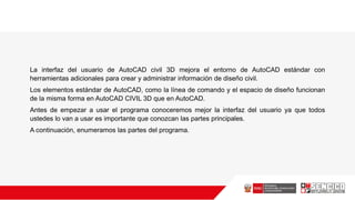 La interfaz del usuario de AutoCAD civil 3D mejora el entorno de AutoCAD estándar con
herramientas adicionales para crear y administrar información de diseño civil.
Los elementos estándar de AutoCAD, como la línea de comando y el espacio de diseño funcionan
de la misma forma en AutoCAD CIVIL 3D que en AutoCAD.
Antes de empezar a usar el programa conoceremos mejor la interfaz del usuario ya que todos
ustedes lo van a usar es importante que conozcan las partes principales.
A continuación, enumeramos las partes del programa.
 
