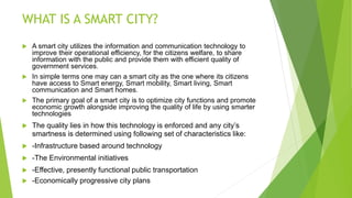 WHAT IS A SMART CITY?
 A smart city utilizes the information and communication technology to
improve their operational efficiency, for the citizens welfare, to share
information with the public and provide them with efficient quality of
government services.
 In simple terms one may can a smart city as the one where its citizens
have access to Smart energy, Smart mobility, Smart living, Smart
communication and Smart homes.
 The primary goal of a smart city is to optimize city functions and promote
economic growth alongside improving the quality of life by using smarter
technologies
 The quality lies in how this technology is enforced and any city’s
smartness is determined using following set of characteristics like:
 -Infrastructure based around technology
 -The Environmental initiatives
 -Effective, presently functional public transportation
 -Economically progressive city plans
 