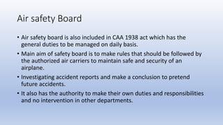 Air safety Board
• Air safety board is also included in CAA 1938 act which has the
general duties to be managed on daily b...