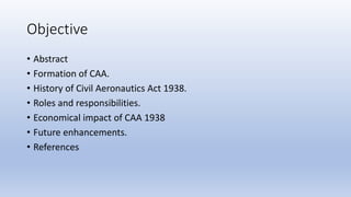 Objective
• Abstract
• Formation of CAA.
• History of Civil Aeronautics Act 1938.
• Roles and responsibilities.
• Economic...
