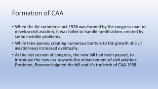 Formation of CAA
• When the Air commerce act 1926 was formed by the congress man to
develop civil aviation, it was failed ...