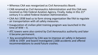 • Whereas CAA was reorganized as Civil Aeronautics Board.
• CAB renamed as Civil Aeronautics Administration and this CAA w...