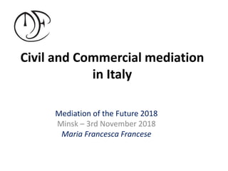 Civil and Commercial mediation
in Italy
Mediation of the Future 2018
Minsk – 3rd November 2018
Maria Francesca Francese
 