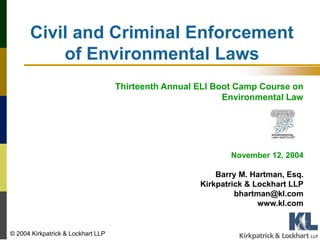 Civil and Criminal Enforcement
of Environmental Laws
Thirteenth Annual ELI Boot Camp Course on
Environmental Law
November 12, 2004
Barry M. Hartman, Esq.
Kirkpatrick & Lockhart LLP
bhartman@kl.com
www.kl.com
© 2004 Kirkpatrick & Lockhart LLP
 