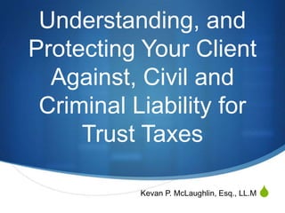 S
Understanding, and
Protecting Your Client
Against, Civil and
Criminal Liability for
Trust Taxes
Kevan P. McLaughlin, Esq., LL.M
 