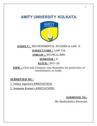 1
AMITY UNIVERSITY KOLKATA
SUBJECT : ENVIRONMENTAL STUDIES & LAW -II
SUBJECT CODE : LAW 136
STREAM : BCOM,LL.B(H)
SEMESTER : II
BATCH : 2021-26
TOPIC : Civil and Criminal Law Remedies for protection of
environment in India.
SUBMITTED BY :
1. Taniya Agarwal (A90821621018)
2. Anupama Kumari (A90821621020)
SUBMITTED TO :
Ms Madhulekha Bhowmik
 