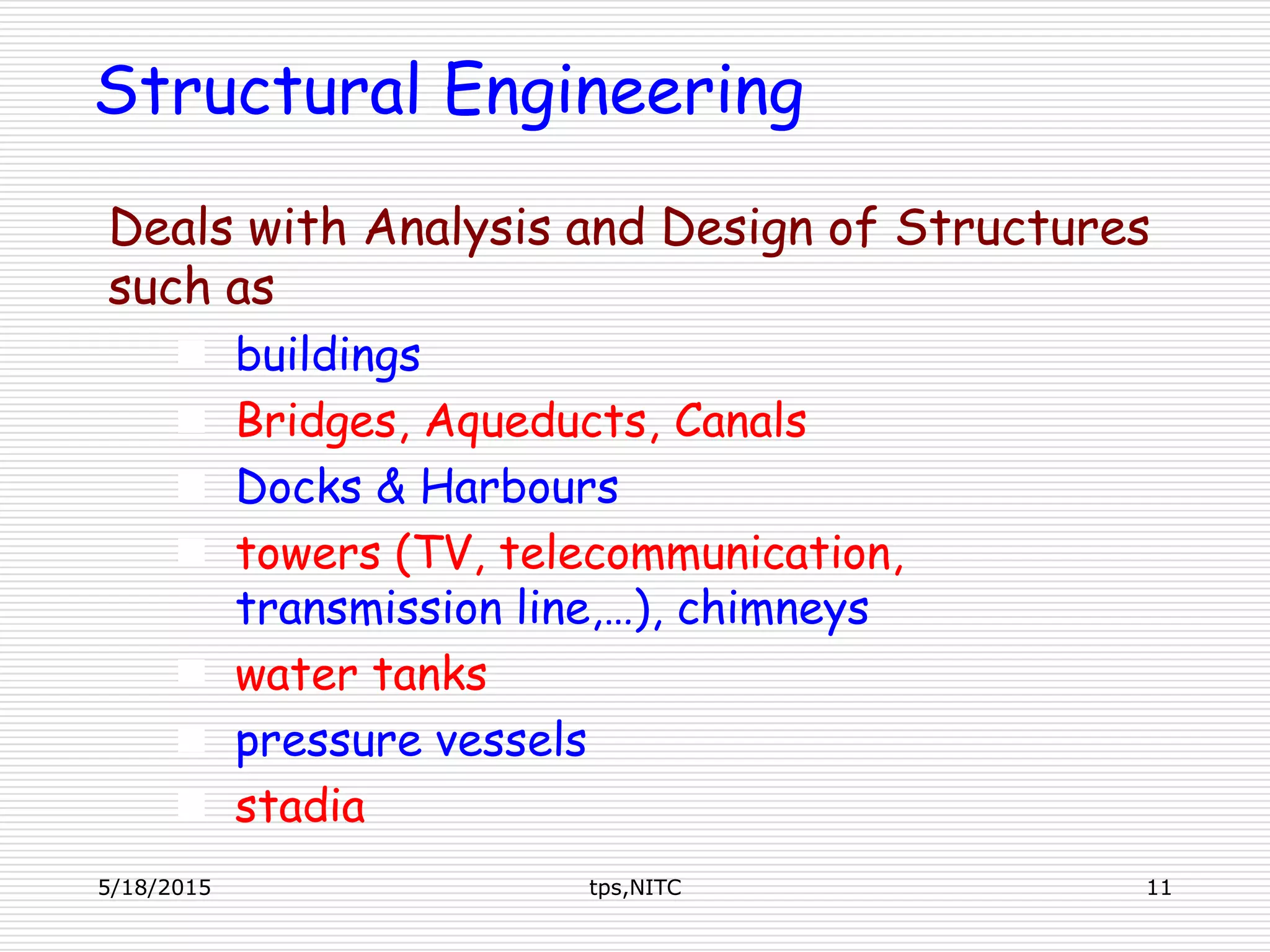 Structural Engineering
Deals with Analysis and Design of Structures
such as
 buildings
 Bridges, Aqueducts, Canals
 Docks & Harbours
 towers (TV, telecommunication,
transmission line,…), chimneys
 water tanks
 pressure vessels
 stadia
5/18/2015 11tps,NITC
 