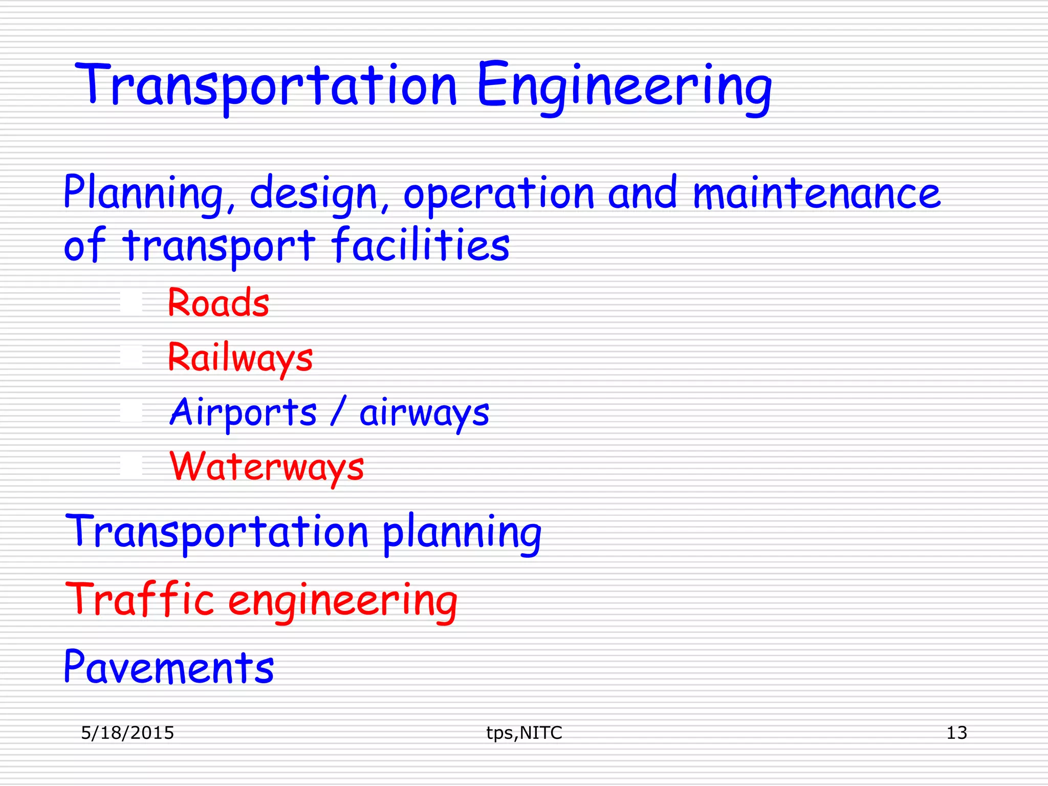 Transportation Engineering
Planning, design, operation and maintenance
of transport facilities
 Roads
 Railways
 Airports / airways
 Waterways
Transportation planning
Traffic engineering
Pavements
5/18/2015 13tps,NITC
 