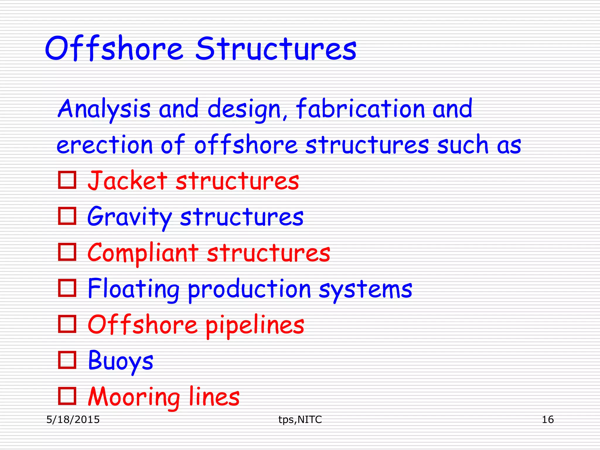 Offshore Structures
Analysis and design, fabrication and
erection of offshore structures such as
 Jacket structures
 Gravity structures
 Compliant structures
 Floating production systems
 Offshore pipelines
 Buoys
 Mooring lines
5/18/2015 16tps,NITC
 