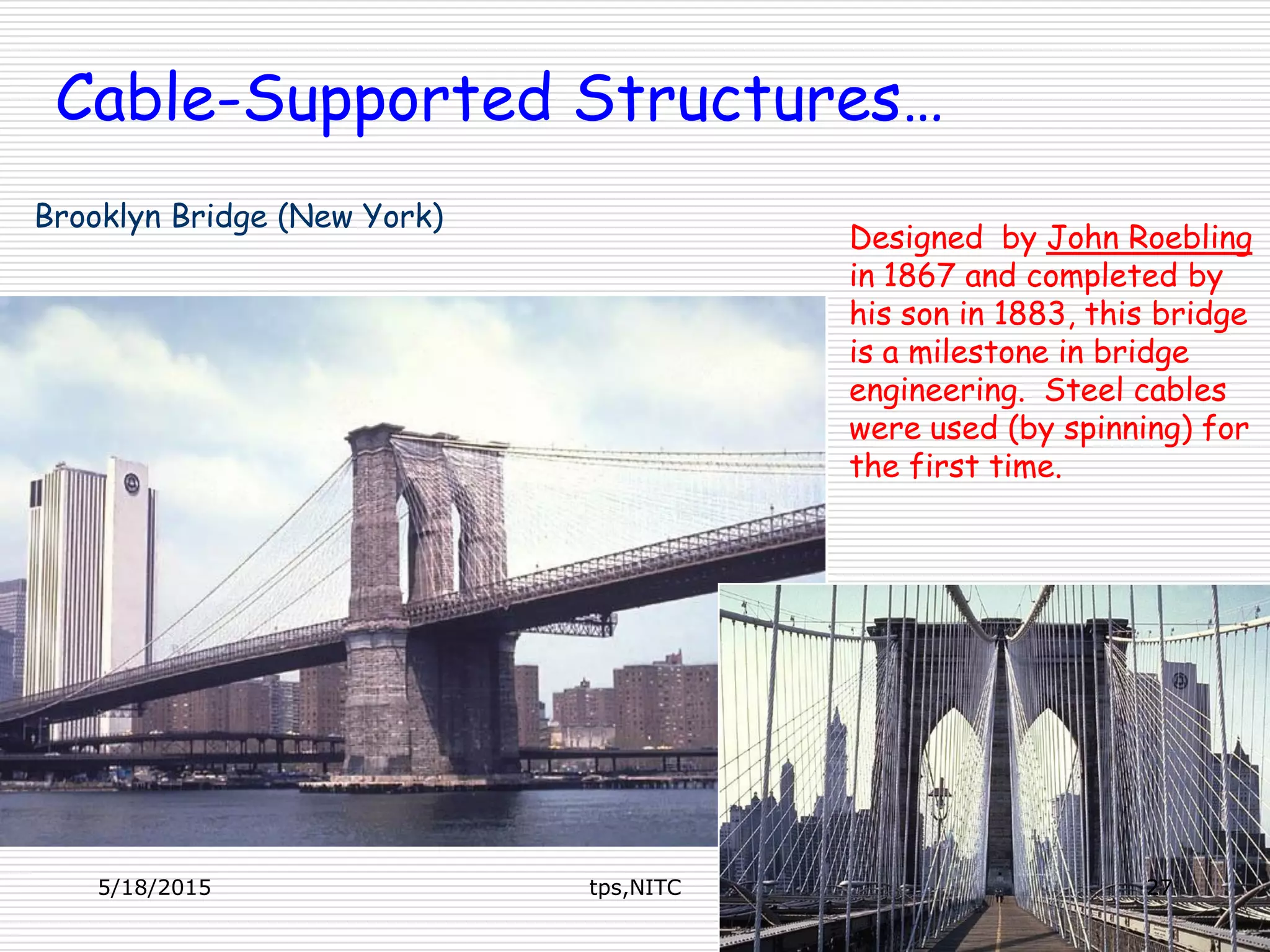 Designed by John Roebling
in 1867 and completed by
his son in 1883, this bridge
is a milestone in bridge
engineering. Steel cables
were used (by spinning) for
the first time.
Brooklyn Bridge (New York)
Cable-Supported Structures…
5/18/2015 27tps,NITC
 