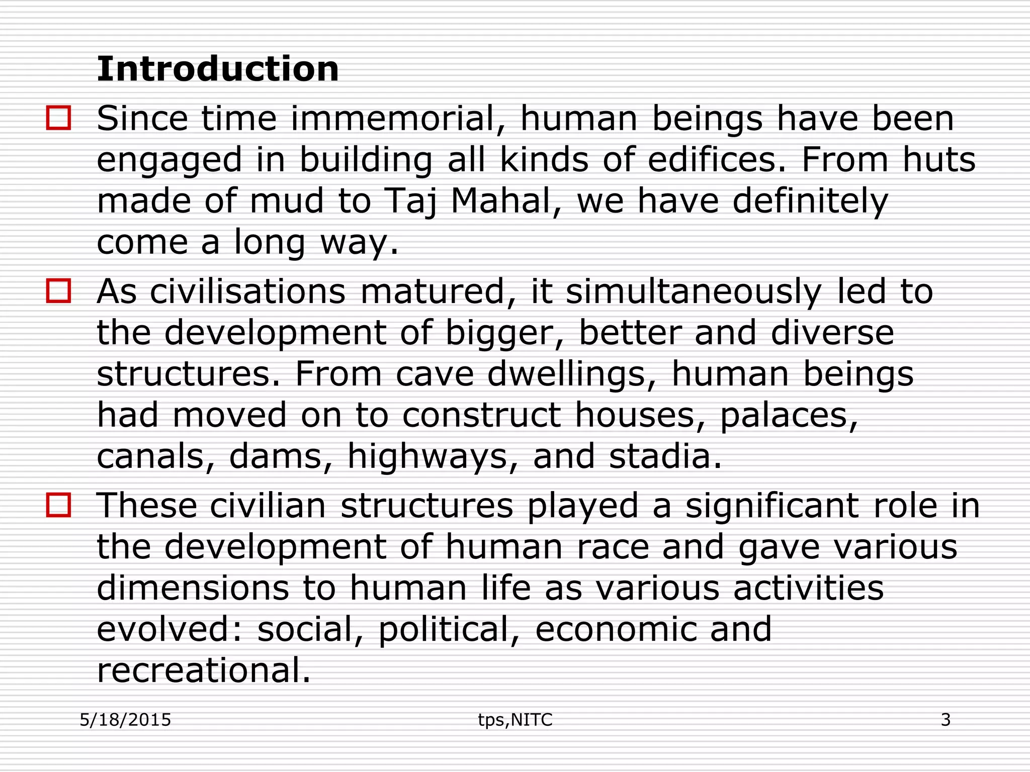 Introduction
 Since time immemorial, human beings have been
engaged in building all kinds of edifices. From huts
made of mud to Taj Mahal, we have definitely
come a long way.
 As civilisations matured, it simultaneously led to
the development of bigger, better and diverse
structures. From cave dwellings, human beings
had moved on to construct houses, palaces,
canals, dams, highways, and stadia.
 These civilian structures played a significant role in
the development of human race and gave various
dimensions to human life as various activities
evolved: social, political, economic and
recreational.
5/18/2015 tps,NITC 3
 
