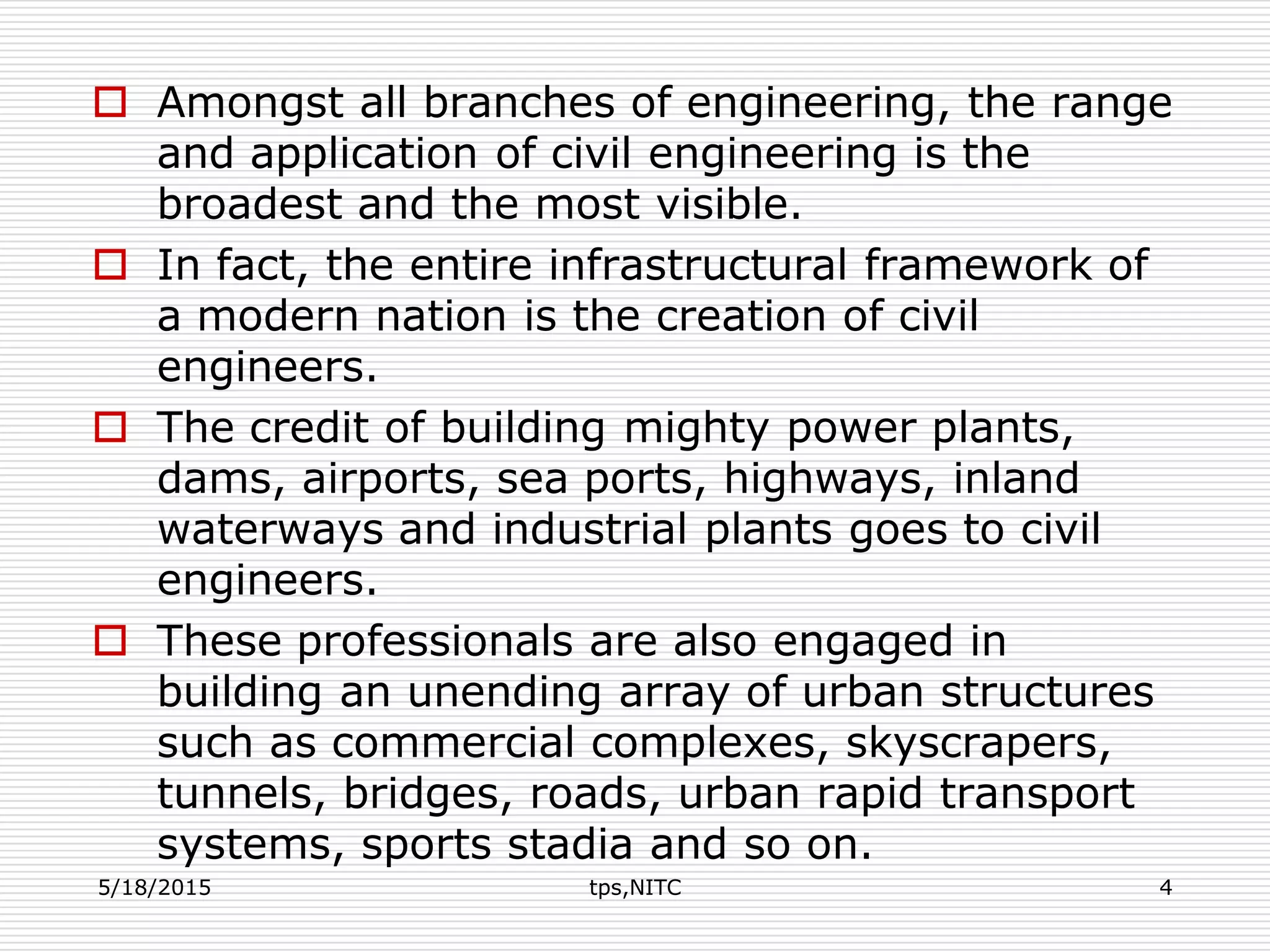 Amongst all branches of engineering, the range
and application of civil engineering is the
broadest and the most visible.
 In fact, the entire infrastructural framework of
a modern nation is the creation of civil
engineers.
 The credit of building mighty power plants,
dams, airports, sea ports, highways, inland
waterways and industrial plants goes to civil
engineers.
 These professionals are also engaged in
building an unending array of urban structures
such as commercial complexes, skyscrapers,
tunnels, bridges, roads, urban rapid transport
systems, sports stadia and so on.
5/18/2015 tps,NITC 4
 