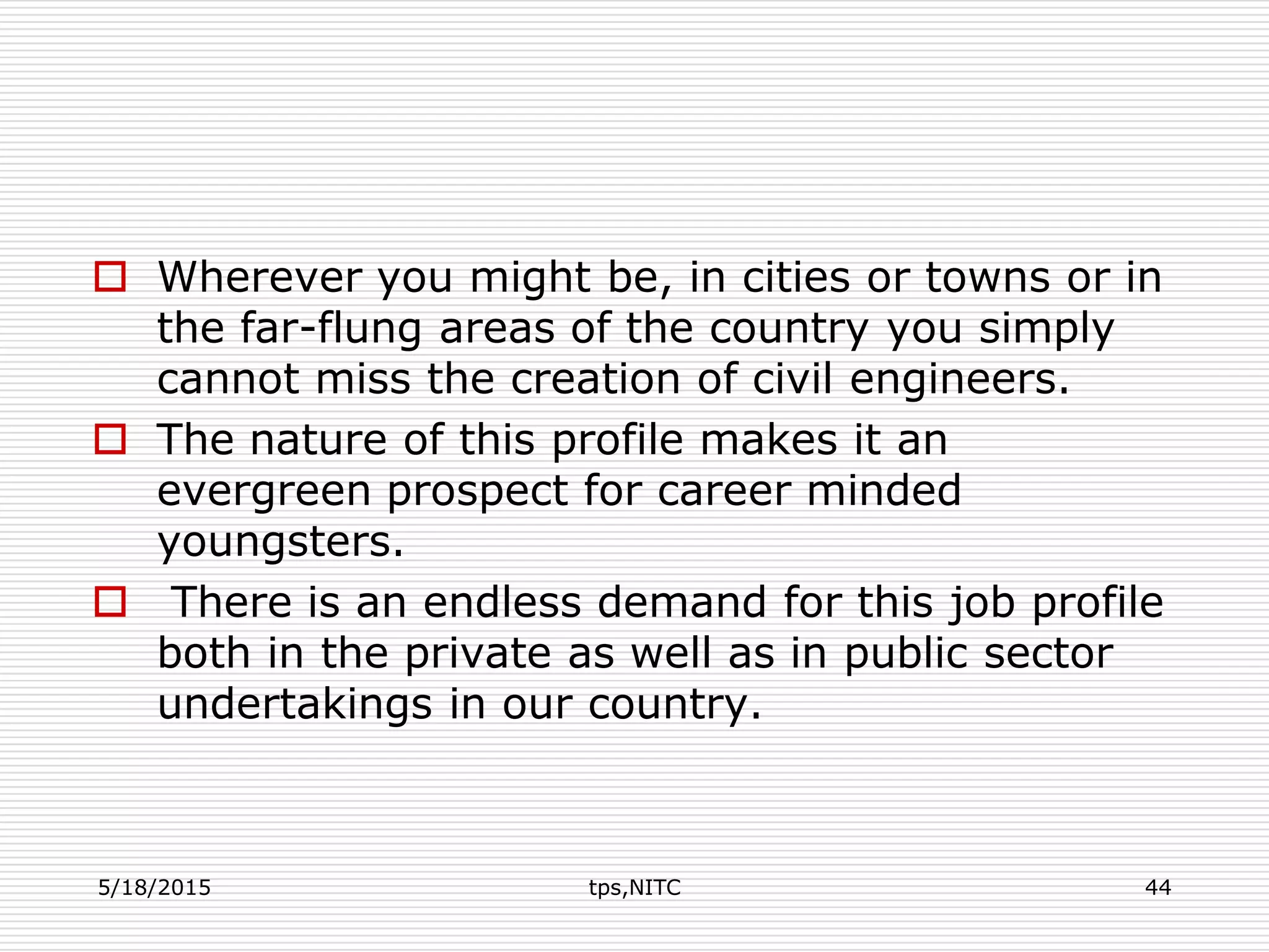  Wherever you might be, in cities or towns or in
the far-flung areas of the country you simply
cannot miss the creation of civil engineers.
 The nature of this profile makes it an
evergreen prospect for career minded
youngsters.
 There is an endless demand for this job profile
both in the private as well as in public sector
undertakings in our country.
5/18/2015 tps,NITC 44
 