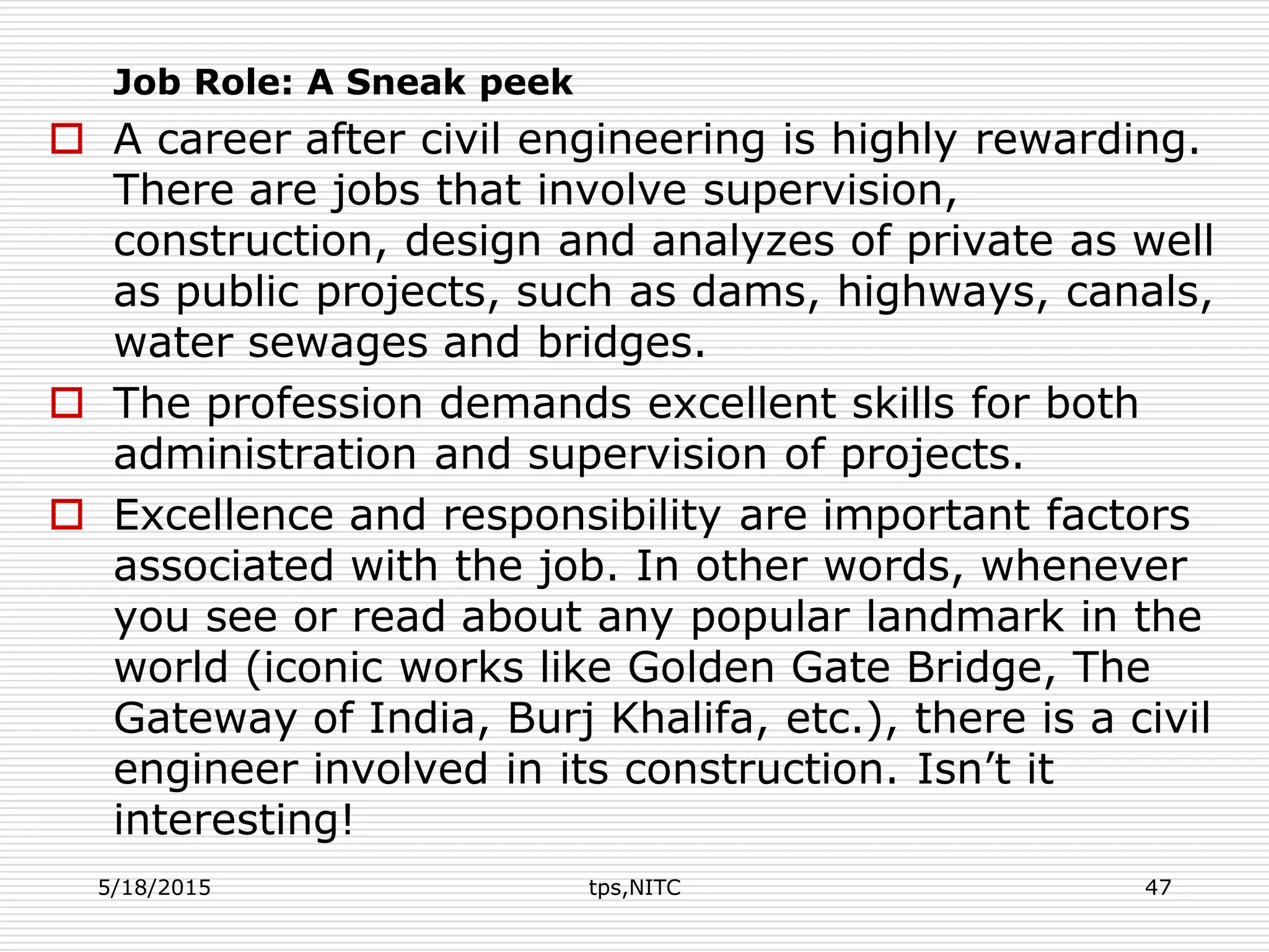 Job Role: A Sneak peek
 A career after civil engineering is highly rewarding.
There are jobs that involve supervision,
construction, design and analyzes of private as well
as public projects, such as dams, highways, canals,
water sewages and bridges.
 The profession demands excellent skills for both
administration and supervision of projects.
 Excellence and responsibility are important factors
associated with the job. In other words, whenever
you see or read about any popular landmark in the
world (iconic works like Golden Gate Bridge, The
Gateway of India, Burj Khalifa, etc.), there is a civil
engineer involved in its construction. Isn’t it
interesting!
5/18/2015 tps,NITC 47
 