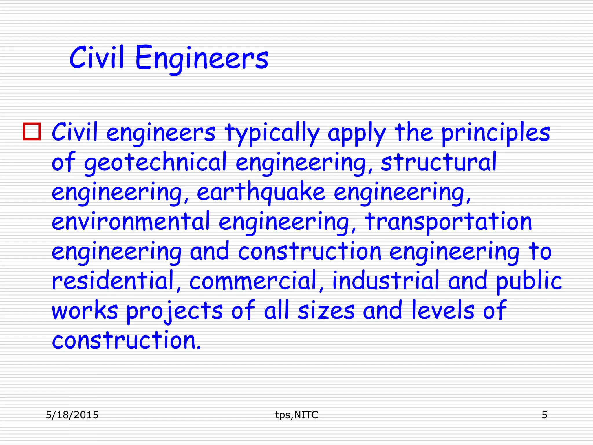  Civil engineers typically apply the principles
of geotechnical engineering, structural
engineering, earthquake engineering,
environmental engineering, transportation
engineering and construction engineering to
residential, commercial, industrial and public
works projects of all sizes and levels of
construction.
5/18/2015 tps,NITC 5
Civil Engineers
 