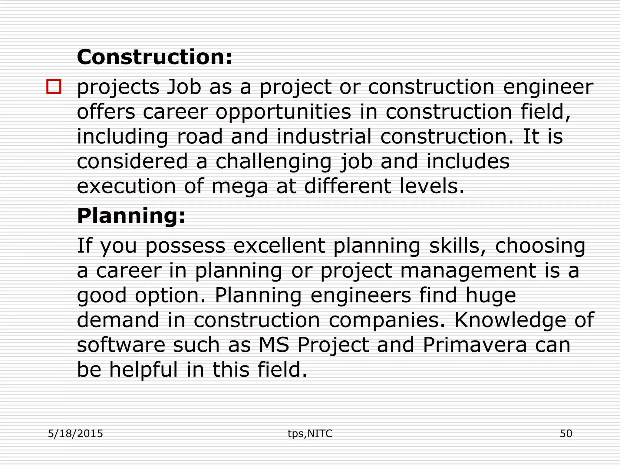 Construction:
 projects Job as a project or construction engineer
offers career opportunities in construction field,
including road and industrial construction. It is
considered a challenging job and includes
execution of mega at different levels.
Planning:
If you possess excellent planning skills, choosing
a career in planning or project management is a
good option. Planning engineers find huge
demand in construction companies. Knowledge of
software such as MS Project and Primavera can
be helpful in this field.
5/18/2015 tps,NITC 50
 