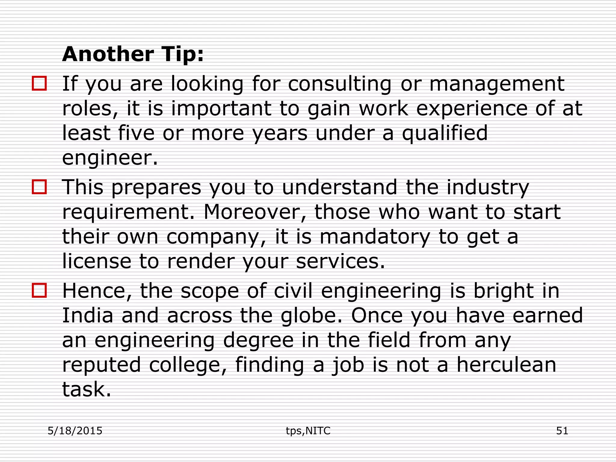 Another Tip:
 If you are looking for consulting or management
roles, it is important to gain work experience of at
least five or more years under a qualified
engineer.
 This prepares you to understand the industry
requirement. Moreover, those who want to start
their own company, it is mandatory to get a
license to render your services.
 Hence, the scope of civil engineering is bright in
India and across the globe. Once you have earned
an engineering degree in the field from any
reputed college, finding a job is not a herculean
task.
5/18/2015 tps,NITC 51
 