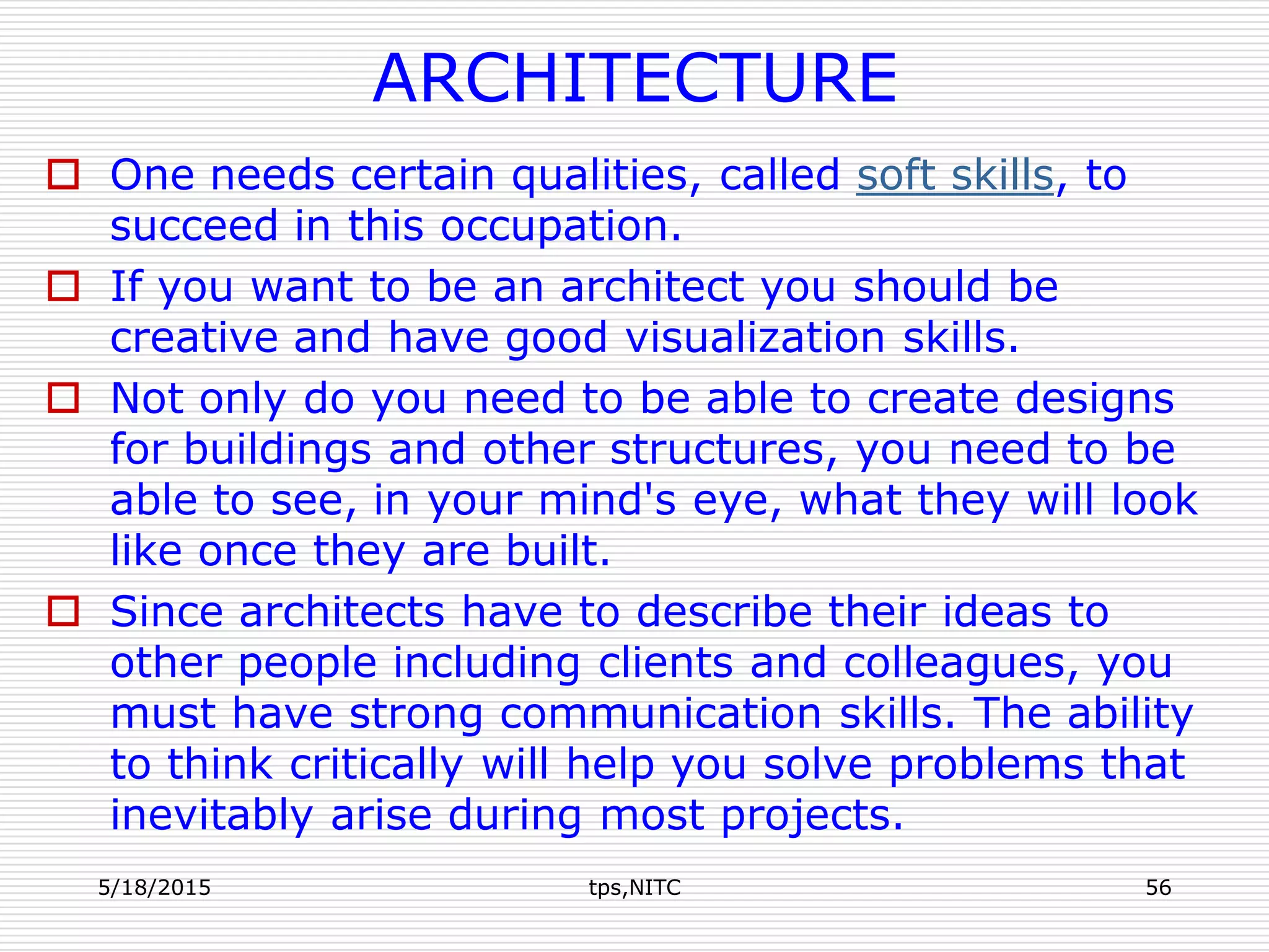 ARCHITECTURE
 One needs certain qualities, called soft skills, to
succeed in this occupation.
 If you want to be an architect you should be
creative and have good visualization skills.
 Not only do you need to be able to create designs
for buildings and other structures, you need to be
able to see, in your mind's eye, what they will look
like once they are built.
 Since architects have to describe their ideas to
other people including clients and colleagues, you
must have strong communication skills. The ability
to think critically will help you solve problems that
inevitably arise during most projects.
5/18/2015 tps,NITC 56
 