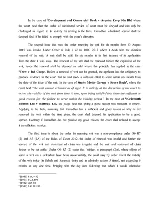In the case of 3Development and Commercial Bank v Aspatra Corp Sdn Bhd where
the court held that the order of substituted service of court must be obeyed and can only be
challenged as regard to its validity. In relating to the facts, Ramadhan substituted service shall be
deemed fatal if he failed to comply with the court’s direction.
The second issue that was the order renewing the writ for six months from 13 August
2015 was invalid. Under Order 6 Rule 7 of the ROC 2012 where it deals with the duration
renewal of the writ. A writ shall be valid for six months in its first instance of its application
from the date it was issue. The renewal of the writ shall be renewed before the expiration of the
writ, hence the renewal shall be deemed as valid where this principle has applied in the case
4Trow v Ind Coope. Before a renewal of writ can be granted, the applicant has the obligatory to
produce evidence to the court that he had made a sufficient effort to serve within one month from
the date of the issue of the writ. In the case of Straits Motor Garage v Sauer Bach5, where the
court held “the writ cannot extended as of right. It is entirely at the discretion of the court to
extent the validity of the writ from time to time, upon being satisfied that there are sufficient or
good reason for the failure to serve within the validity period”. In the case of 6Kleinworth
Benson Ltd v Barbrak Ltd, the judge held that giving a good reason was sufficient to renew.
Applying to the facts, assuming that Ramadhan has a sufficient and good reason on why he did
renewed the writ within the time given, the court shall deemed his application to be a good
service. Contrary if Ramadhan did not provide any good reason, the court shall refused to accept
it as sufficient service.
The third issue is about the order for renewing writ was a non-compliance under O6 R7
(2) and R7 (2A) of the Rules of Court 2012, the order of renewal was invalid and further the
service of the writ and statement of claim was irregular and the writ and statement of claim
further to be set aside. Under O6 R7 (2) states that “subject to paragraph (2A), where efforts of
serve a writ on a defendant have been unsuccessfully, the court may by order extent the validity
of the writ twice (in Sabah and Sarawak thrice and in admiralty actions 5 times), not exceeding 6
months at any one time, bringing with the day next following that which it would otherwise
3 [1995] 3 MLJ 472
4 [1967] 2 Q.B.899
5 [1932] SSLR 98
6 [1987] 2 All ER 289
 