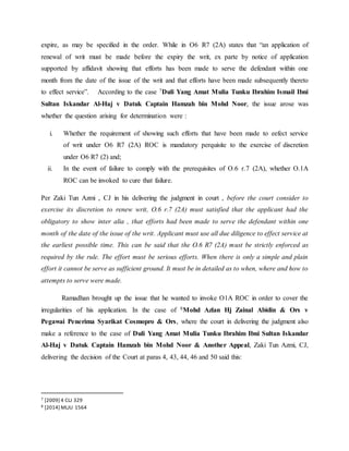 expire, as may be specified in the order. While in O6 R7 (2A) states that “an application of
renewal of writ must be made before the expiry the writ, ex parte by notice of application
supported by affidavit showing that efforts has been made to serve the defendant within one
month from the date of the issue of the writ and that efforts have been made subsequently thereto
to effect service”. According to the case 7Duli Yang Amat Mulia Tunku Ibrahim Ismail Ibni
Sultan Iskandar Al-Haj v Datuk Captain Hamzah bin Mohd Noor, the issue arose was
whether the question arising for determination were :
i. Whether the requirement of showing such efforts that have been made to eefect service
of writ under O6 R7 (2A) ROC is mandatory perquisite to the exercise of discretion
under O6 R7 (2) and;
ii. In the event of failure to comply with the prerequisites of O.6 r.7 (2A), whether O.1A
ROC can be invoked to cure that failure.
Per Zaki Tun Azmi , CJ in his delivering the judgment in court , before the court consider to
exercise its discretion to renew writ, O.6 r.7 (2A) must satisfied that the applicant had the
obligatory to show inter alia , that efforts had been made to serve the defendant within one
month of the date of the issue of the writ. Applicant must use all due diligence to effect service at
the earliest possible time. This can be said that the O.6 R7 (2A) must be strictly enforced as
required by the rule. The effort must be serious efforts. When there is only a simple and plain
effort it cannot be serve as sufficient ground. It must be in detailed as to when, where and how to
attempts to serve were made.
Ramadhan brought up the issue that he wanted to invoke O1A ROC in order to cover the
irregularities of his application. In the case of 8Mohd Azlan Hj Zainal Abidin & Ors v
Pegawai Penerima Syarikat Cosmopro & Ors, where the court in delivering the judgment also
make a reference to the case of Duli Yang Amat Mulia Tunku Ibrahim Ibni Sultan Iskandar
Al-Haj v Datuk Captain Hamzah bin Mohd Noor & Another Appeal, Zaki Tun Azmi, CJ,
delivering the decision of the Court at paras 4, 43, 44, 46 and 50 said this:
7 [2009] 4 CLJ 329
8 [2014] MLJU 1564
 