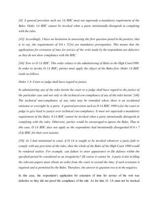 [4] A general provision such as) 1A RHC must not supersede a mandatory requirement of the
Rules. Order 1A RHC cannot be invoked when a party intentionally disregards in complying
with the rules.
[43] Accordingly, I have no hesitation in answering the first question posed in the positive, that
is to say, the requirements of 0.6 r 7(2A) are mandatory prerequisites. This means that the
applications for extension of time for service of the writs made by the respondents are defective
as they do not show compliance with the RHC.
[44] Now to O 1A RHC. This order relates to the administering of Rules to the High Court1980.
In order to invoke O 1A RHC, parties must apply the object of the Rules first. Order 1A RHC
reads as follows.
Order 1 A: Court or judge shall have regard to justice.
In administering any of the rules herein the court or a judge shall have regard to the justice of
the particular case and not only to the technical con-compliance of any of the rules herein.' [46]
The technical non-compliance of any rules may be remedied where there is an accidental
omission or oversight by a party. A general provision such as O 1A RHC 1980 is for the court or
judge to give heed to justice over technical con-compliance. It must not supersede a mandatory
requirement of the Rules. 0.1A RHC cannot be invoked when a party intentionally disregards in
complying with the rules. Otherwise, parties would be encouraged to ignore the Rules. Thus in
this case, O 1A RHC does not apply as the respondents had intentionally disregarded O 6 r 7
(2A) RHC for their own reasons.
[50] As I had mentioned in court, if O 1A is sought to be invoked whenever a party fails to
comply with any provision of the rules, then the whole of the Rules of the High Court 1980 would
be rendered useless. For example, can failure to enter appearance or file defence within the
specified period be considered as an irregularity? Of course it cannot be. A party is late in filing
the relevant papers must obtain an order from the court to extend the time, if such extension is
required and is permitted by the Rules. Therefore, the answer to question two is in the negative.
In this case, the respondent’s application for extension of time for service of the writ was
defective as they did not proof the compliance of the rule. As for that, O. 1A must not be invoked
 