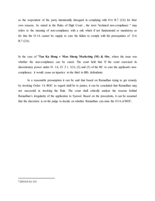 as the respondent of the party intentionally disregard in complying with O.6 R.7 (2A) for their
own reasons. As stated in the Rules of High Court , the term “technical non-compliance “ may
refers to the meaning of non-compliance with a rule which if not fundamental or mandatory as
for that the O.1A cannot be supply to cure the failure to comply with the prerequisites of O.6
R.7 (2A).
In the case of 9Tan Ka Hong v Mao Sheng Marketing (M) & Ors, where the issue was
whether the non-compliance can be cured. The court held that If the court exercised its
discretionary power under O. 1A, O. 2 r. 1(1), (2) and (3) of the RC to cure the applicant's non-
compliance, it would cause an injustice to the third to fifth defendants.
In a reasonable presumption it can be said that based on Ramadhan trying to get remedy
by invoking Order 1A ROC to regard shall be to justice, it can be concluded that Ramadhan may
not successful in invoking the Rule. The court shall critically analyze the reasons behind
Ramadhan’s irregularity of the application to Syawal. Based on the precedents, it can be assumed
that the discretion is on the judge to decide on whether Ramadhan can raise the O1A of ROC.
9 [2015] 4 CLJ 113
 