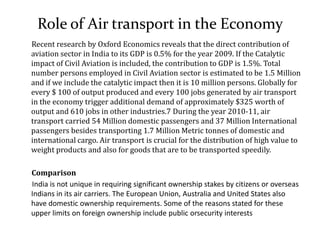 Role of Air transport in the Economy
Recent research by Oxford Economics reveals that the direct contribution of
aviation sector in India to its GDP is 0.5% for the year 2009. If the Catalytic
impact of Civil Aviation is included, the contribution to GDP is 1.5%. Total
number persons employed in Civil Aviation sector is estimated to be 1.5 Million
and if we include the catalytic impact then it is 10 million persons. Globally for
every $ 100 of output produced and every 100 jobs generated by air transport
in the economy trigger additional demand of approximately $325 worth of
output and 610 jobs in other industries.7 During the year 2010-11, air
transport carried 54 Million domestic passengers and 37 Million International
passengers besides transporting 1.7 Million Metric tonnes of domestic and
international cargo. Air transport is crucial for the distribution of high value to
weight products and also for goods that are to be transported speedily.
Comparison
India is not unique in requiring significant ownership stakes by citizens or overseas
Indians in its air carriers. The European Union, Australia and United States also
have domestic ownership requirements. Some of the reasons stated for these
upper limits on foreign ownership include public orsecurity interests
 