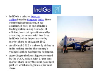 • IndiGo is a private, low-cost
airline based in Gurgaon, India Since
commencing operations, it has
established itself as one of India's
leading airlines using its model of
efficient, low-cost operations and by
attracting customers with low fares.
IndiGo is India's largest carrier by
market share as on August 2012
• As of March 2012 it is the only airline in
India making profits The country’s
youngest airline has become its largest.
• According to the latest figures released
by the DGCA, IndiGo, with 27 per cent
market share in July this year, has edged
past Jet, which managed 26.6 per cent
share.
 