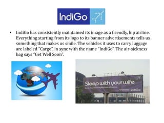 • IndiGo has consistently maintained its image as a friendly, hip airline.
Everything starting from its logo to its banner advertisements tells us
something that makes us smile. The vehicles it uses to carry luggage
are labeled “Cargo”, in sync with the name “IndiGo”. The air-sickness
bag says “Get Well Soon”.
 