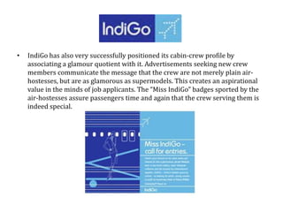 • IndiGo has also very successfully positioned its cabin-crew profile by
associating a glamour quotient with it. Advertisements seeking new crew
members communicate the message that the crew are not merely plain air-
hostesses, but are as glamorous as supermodels. This creates an aspirational
value in the minds of job applicants. The “Miss IndiGo” badges sported by the
air-hostesses assure passengers time and again that the crew serving them is
indeed special.
 