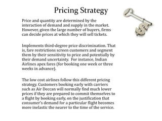 Pricing Strategy
Price and quantity are determined by the
interaction of demand and supply in the market.
However, given the large number of buyers, firms
can decide prices at which they will sell tickets.
Implements third-degree price discrimination. That
is, fare restrictions screen customers and segment
them by their sensitivity to price and potentially by
their demand uncertainty. For instance, Indian
Airlines apex fares (for booking one week or three
weeks in advance).
The low cost airlines follow this different pricing
strategy. Customers booking early with carriers
such as Air Deccan will normally find much lower
prices if they are prepared to commit themselves to
a flight by booking early, on the justification that
consumer’s demand for a particular flight becomes
more inelastic the nearer to the time of the service.
 
