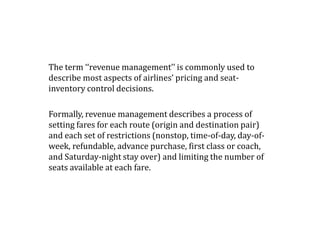 The term ‘‘revenue management’’ is commonly used to
describe most aspects of airlines’ pricing and seat-
inventory control decisions.
Formally, revenue management describes a process of
setting fares for each route (origin and destination pair)
and each set of restrictions (nonstop, time-of-day, day-of-
week, refundable, advance purchase, first class or coach,
and Saturday-night stay over) and limiting the number of
seats available at each fare.
 