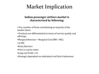 Market Implication
Indian passenger airlines market is
characterized by following:
• Few number of firms contributing to majority of the
market share.
• Products are differentiated in terms of service quality and
offerings.
•Marginal Revenue = Marginal Cost (MR = MC).
• p=MC
•Entry Barriers
•Firm is a price setter
•Long run Profit >=0
•Strategic dependent on individual rival firm’s behaviour.
 