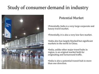Study of consumer demand in industry
Potential Market
•Potentially, India is a very large corporate and
luxury travel market.
•Potentially, it is also a very low-fare market.
•India also has largely blocked but significant
markets in the north in China.
•India, unlike other major travel hubs in
region, is an original market both for
originating and turnaround traffic.
•India is also a potential transit hub in more
than one direction.
 