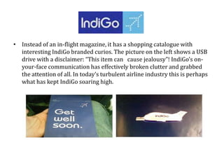 • Instead of an in-flight magazine, it has a shopping catalogue with
interesting IndiGo branded curios. The picture on the left shows a USB
drive with a disclaimer: “This item can cause jealousy”! IndiGo’s on-
your-face communication has effectively broken clutter and grabbed
the attention of all. In today’s turbulent airline industry this is perhaps
what has kept IndiGo soaring high.
 